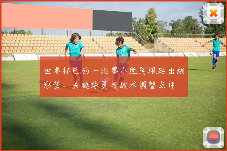 世界杯巴西一比零小胜阿根廷出线形势、关键球员与战术调整点评