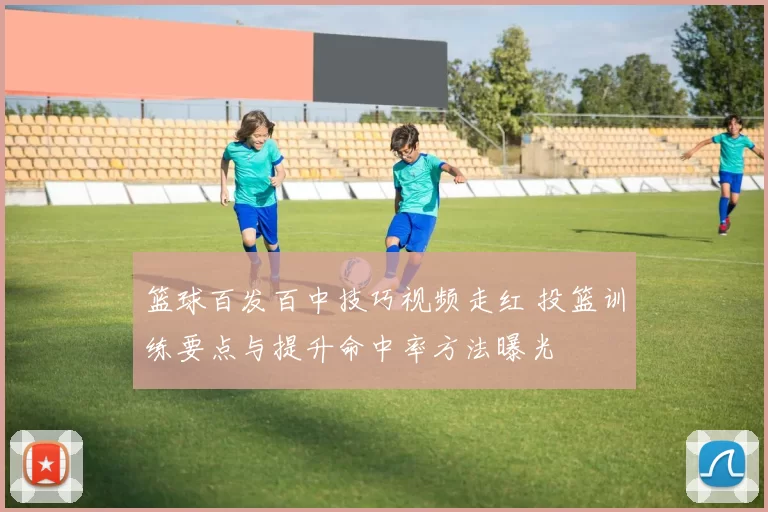 篮球百发百中技巧视频走红 投篮训练要点与提升命中率方法曝光