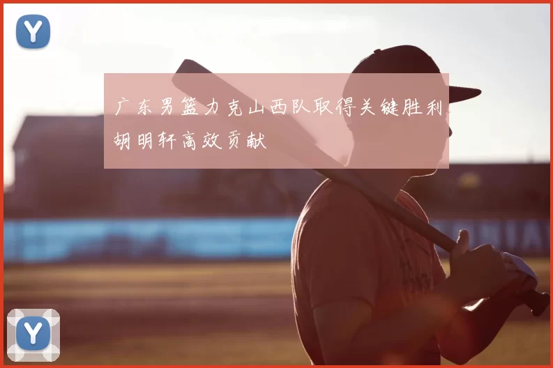 广东男篮力克山西队取得关键胜利胡明轩高效贡献