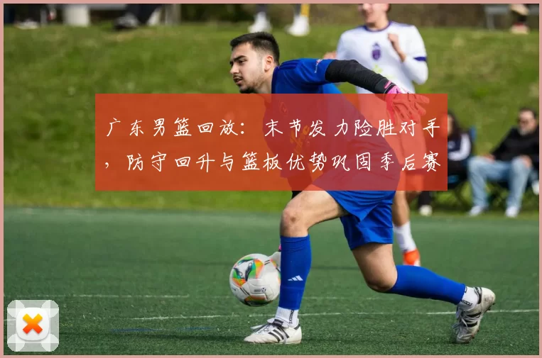 广东男篮回放：末节发力险胜对手，防守回升与篮板优势巩固季后赛主动权