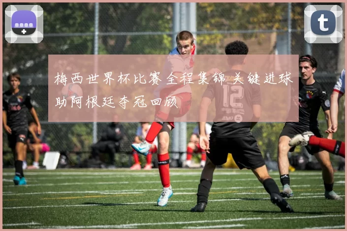 梅西世界杯比赛全程集锦 关键进球助阿根廷夺冠回顾