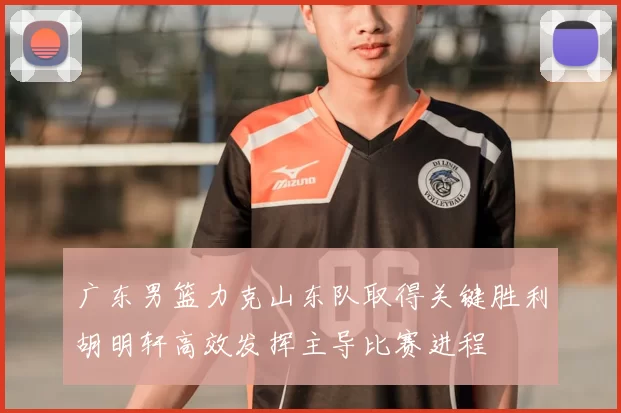 广东男篮力克山东队取得关键胜利胡明轩高效发挥主导比赛进程