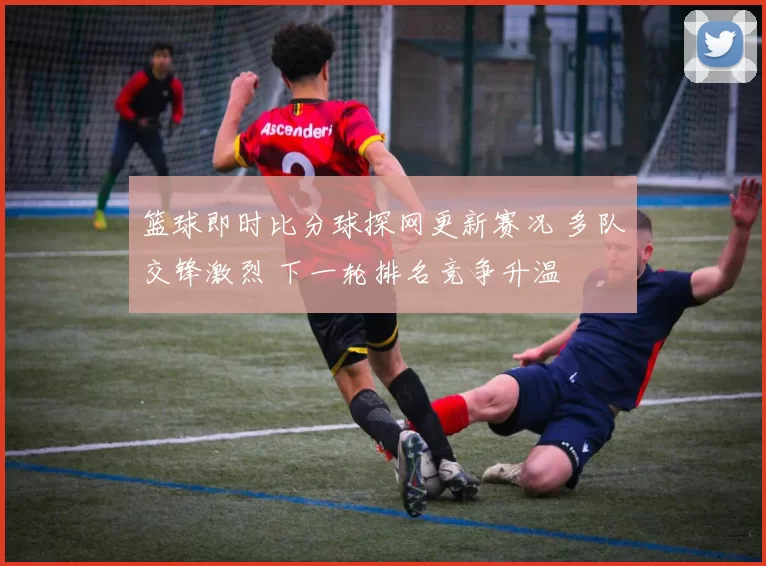篮球即时比分球探网更新赛况 多队交锋激烈 下一轮排名竞争升温