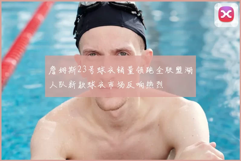 詹姆斯23号球衣销量领跑全联盟湖人队新款球衣市场反响热烈