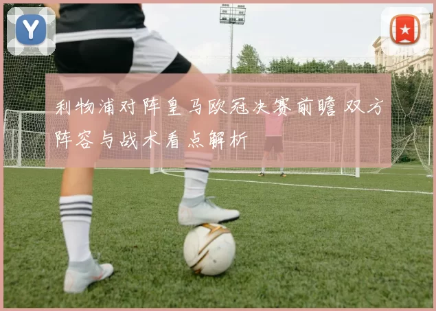 利物浦对阵皇马欧冠决赛前瞻 双方阵容与战术看点解析