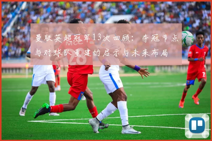 曼联英超冠军13次回顾：夺冠节点与对球队重建的启示与未来布局