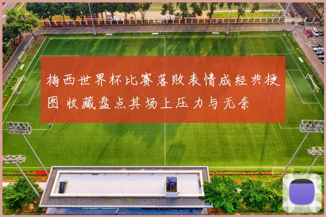 梅西世界杯比赛落败表情成经典梗图 收藏盘点其场上压力与无奈