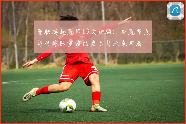 曼联英超冠军13次回顾：夺冠节点与对球队重建的启示与未来布局