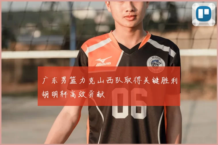 广东男篮力克山西队取得关键胜利胡明轩高效贡献