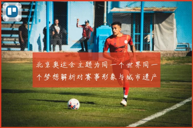 北京奥运会主题为同一个世界同一个梦想解析对赛事形象与城市遗产影响