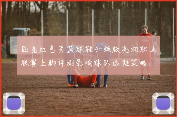 匹克红色男篮球鞋升级版亮相职业联赛上脚评测影响球队选鞋策略