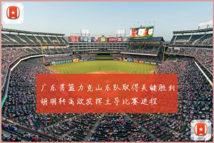 广东男篮力克山东队取得关键胜利胡明轩高效发挥主导比赛进程