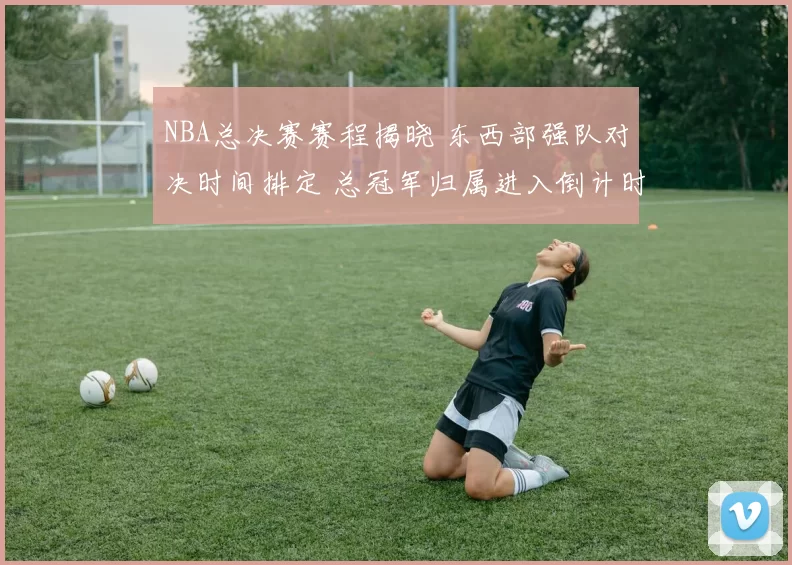 NBA总决赛赛程揭晓 东西部强队对决时间排定 总冠军归属进入倒计时