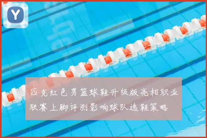 匹克红色男篮球鞋升级版亮相职业联赛上脚评测影响球队选鞋策略