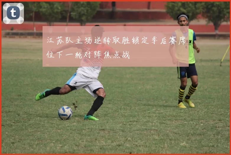 江苏队主场逆转取胜锁定季后赛席位下一轮对阵焦点战