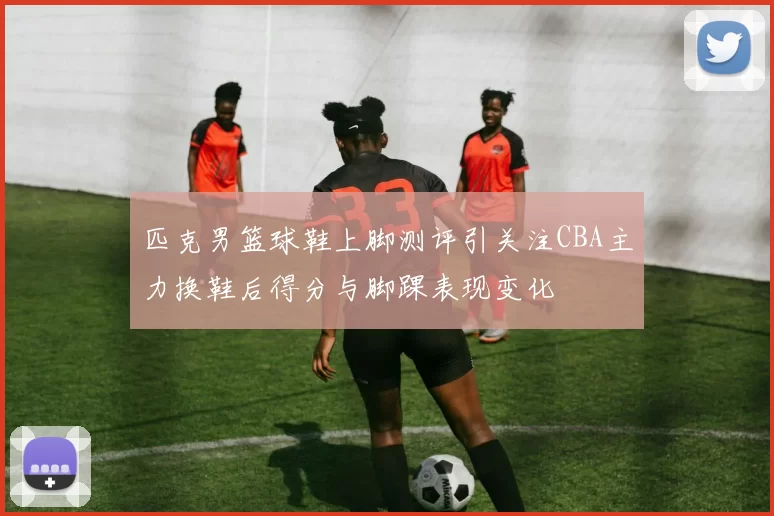 匹克男篮球鞋上脚测评引关注CBA主力换鞋后得分与脚踝表现变化