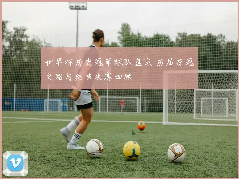 世界杯历史冠军球队盘点 历届夺冠之路与经典决赛回顾