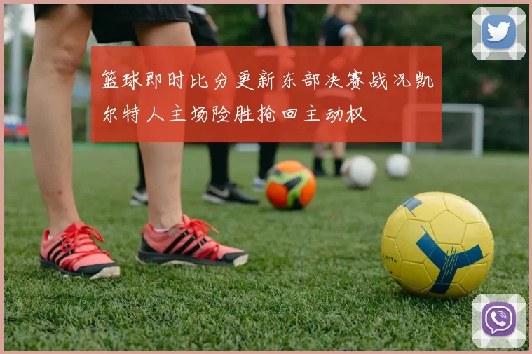 篮球即时比分更新东部决赛战况凯尔特人主场险胜抢回主动权